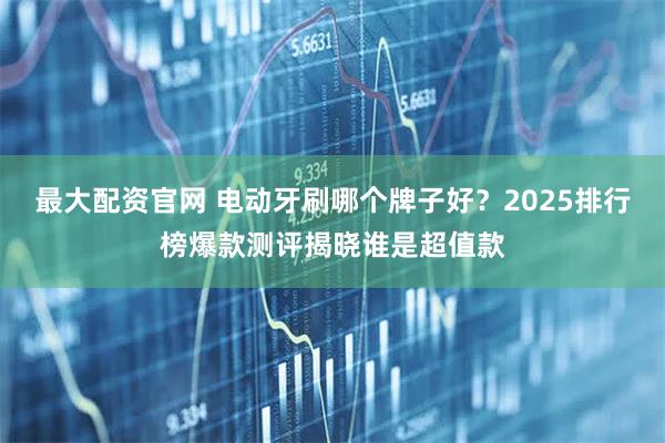 最大配资官网 电动牙刷哪个牌子好？2025排行榜爆款测评揭晓谁是超值款