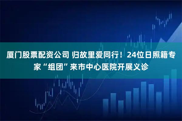 厦门股票配资公司 归故里爱同行！24位日照籍专家“组团”来市中心医院开展义诊
