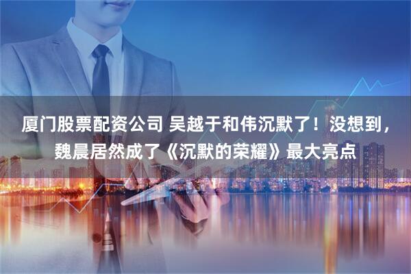 厦门股票配资公司 吴越于和伟沉默了！没想到，魏晨居然成了《沉默的荣耀》最大亮点