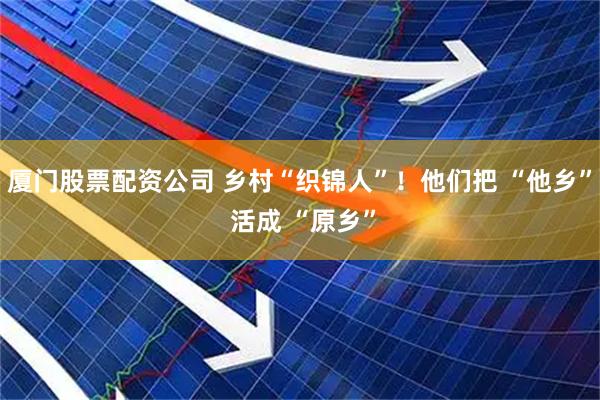 厦门股票配资公司 乡村“织锦人”！他们把 “他乡” 活成 “原乡”