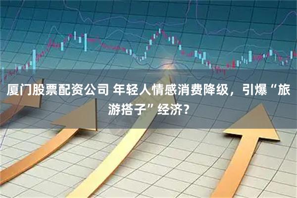 厦门股票配资公司 年轻人情感消费降级，引爆“旅游搭子”经济？