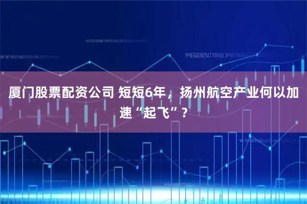 厦门股票配资公司 短短6年，扬州航空产业何以加速“起飞”？