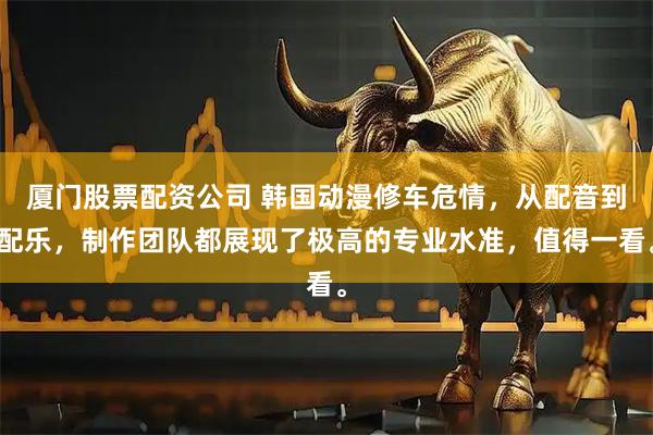 厦门股票配资公司 韩国动漫修车危情，从配音到配乐，制作团队都展现了极高的专业水准，值得一看。