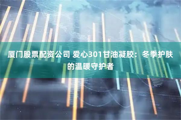厦门股票配资公司 爱心301甘油凝胶：冬季护肤的温暖守护者