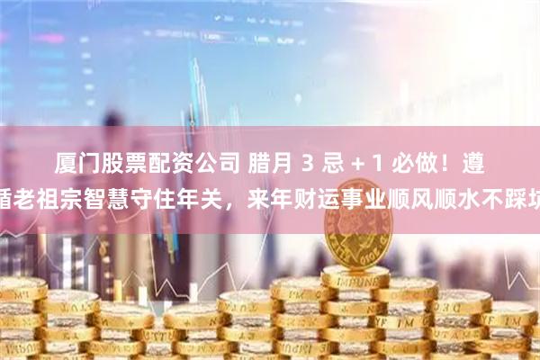 厦门股票配资公司 腊月 3 忌 + 1 必做！遵循老祖宗智慧守住年关，来年财运事业顺风顺水不踩坑