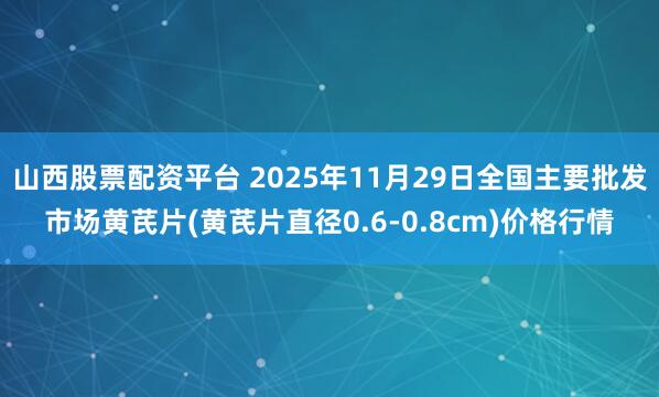 山西股票配资平台 2025年11月29日全国主要批发市场黄芪片(黄芪片直径0.6-0.8cm)价格行情