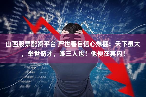 山西股票配资平台 严世蕃自信心爆棚：天下虽大，举世奇才，唯三人也！他便在其内！