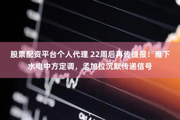 股票配资平台个人代理 22周后再传捷报！雅下水电中方定调，孟加拉沉默传递信号