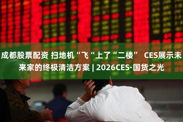 成都股票配资 扫地机“飞“上了“二楼”  CES展示未来家的终极清洁方案 | 2026CES·国货之光