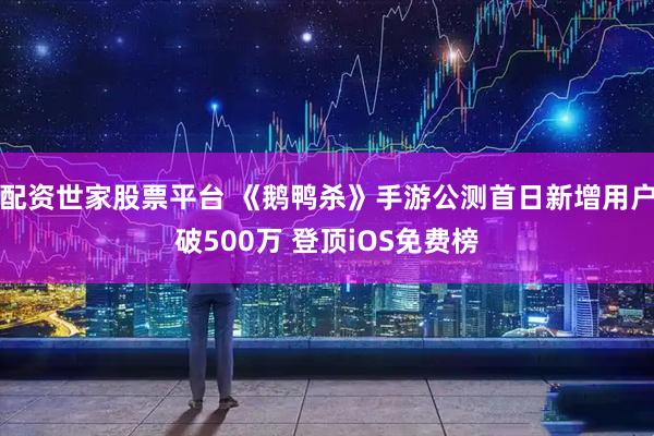 配资世家股票平台 《鹅鸭杀》手游公测首日新增用户破500万 登顶iOS免费榜