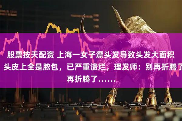 股票按天配资 上海一女子漂头发导致头发大面积脱落，头皮上全是脓包，已严重溃烂，理发师：别再折腾了……