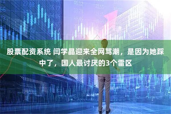 股票配资系统 闫学晶迎来全网骂潮，是因为她踩中了，国人最讨厌的3个雷区