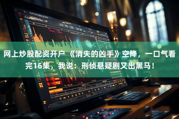 网上炒股配资开户 《消失的凶手》空降，一口气看完16集，我说：刑侦悬疑剧又出黑马！