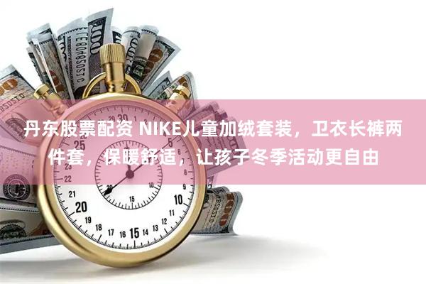 丹东股票配资 NIKE儿童加绒套装，卫衣长裤两件套，保暖舒适，让孩子冬季活动更自由