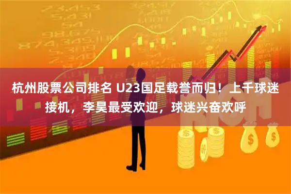 杭州股票公司排名 U23国足载誉而归！上千球迷接机，李昊最受欢迎，球迷兴奋欢呼