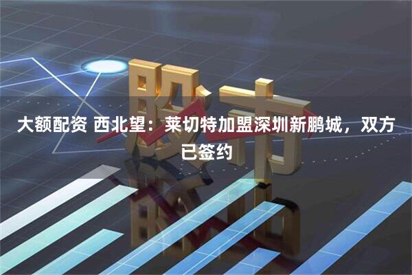 大额配资 西北望：莱切特加盟深圳新鹏城，双方已签约