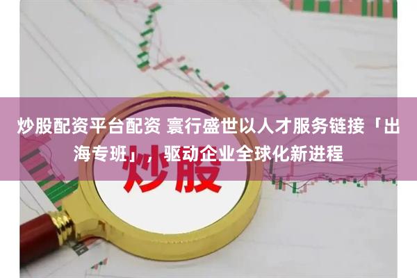 炒股配资平台配资 寰行盛世以人才服务链接「出海专班」，驱动企业全球化新进程