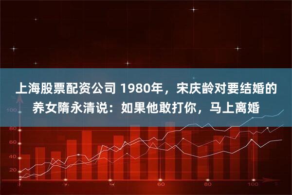 上海股票配资公司 1980年，宋庆龄对要结婚的养女隋永清说：如果他敢打你，马上离婚