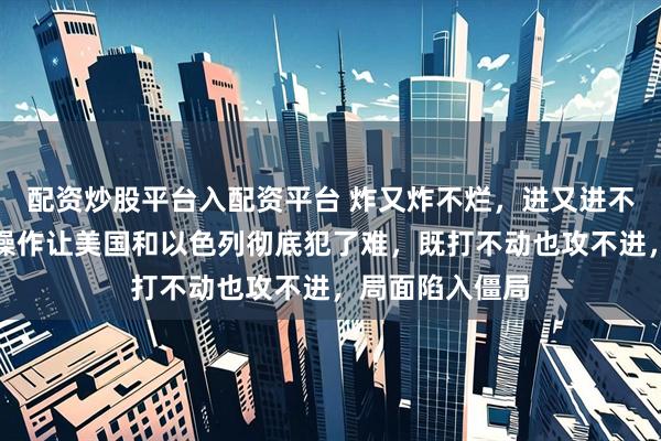 配资炒股平台入配资平台 炸又炸不烂，进又进不去！伊朗这波操作让美国和以色列彻底犯了难，既打不动也攻不进，局面陷入僵局