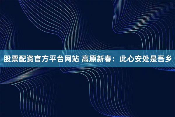 股票配资官方平台网站 高原新春：此心安处是吾乡