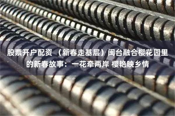 股票开户配资 (新春走基层)闽台融合樱花园里的新春故事:一花牵两岸 樱艳映乡情