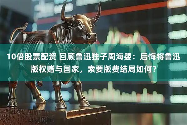 10倍股票配资 回顾鲁迅独子周海婴：后悔将鲁迅版权赠与国家，索要版费结局如何？