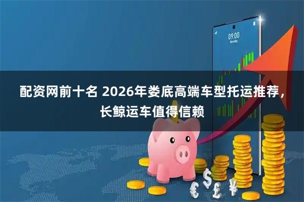 配资网前十名 2026年娄底高端车型托运推荐，长鲸运车值得信赖