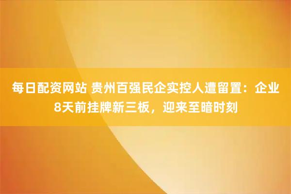 每日配资网站 贵州百强民企实控人遭留置：企业8天前挂牌新三板，迎来至暗时刻