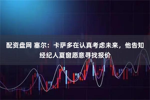 配资盘网 塞尔：卡萨多在认真考虑未来，他告知经纪人夏窗愿意寻找报价