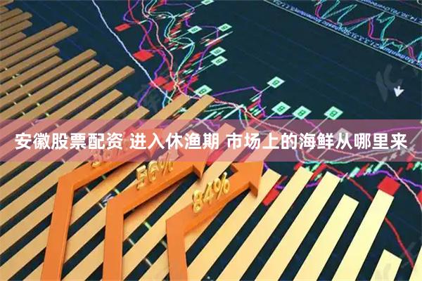 安徽股票配资 进入休渔期 市场上的海鲜从哪里来