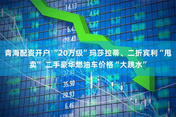 青海配资开户 “20万级”玛莎拉蒂、二折宾利“甩卖” 二手豪华燃油车价格“大跳水”